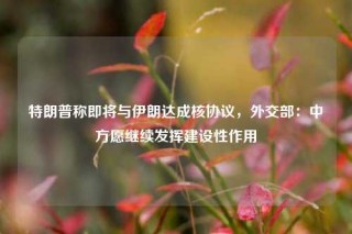特朗普称即将与伊朗达成核协议，外交部：中方愿继续发挥建设性作用