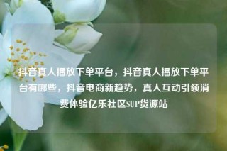抖音真人播放下单平台，抖音真人播放下单平台有哪些，抖音电商新趋势，真人互动引领消费体验亿乐社区SUP货源站