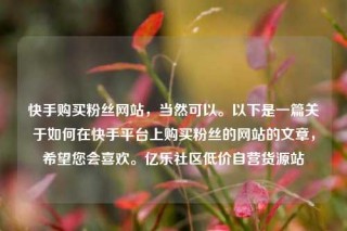 快手购买粉丝网站，当然可以。以下是一篇关于如何在快手平台上购买粉丝的网站的文章，希望您会喜欢。亿乐社区低价自营货源站