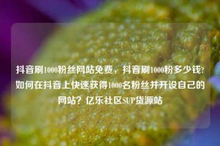 抖音刷1000粉丝网站免费，抖音刷1000粉多少钱?如何在抖音上快速获得1000名粉丝并开设自己的网站？亿乐社区SUP货源站