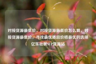 对接货源最低价，对接货源最低价怎么算，对接货源最低价，寻找最优质且价格最优的选择亿乐社区SUP货源站