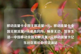 移动流量卡全国无限流量19元，移动流量卡全国无限流量19元是真的吗，畅享无边，智享生活—中国移动全国无限流量19元移动流量卡亿乐社区低价自营货源站
