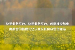 快手业务平台，快手业务平台，创新社交与电商融合的新模式亿乐社区低价自营货源站