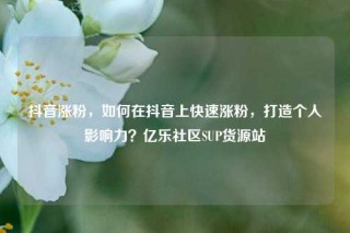 抖音涨粉，如何在抖音上快速涨粉，打造个人影响力？亿乐社区SUP货源站
