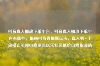 抖音真人播放下单平台，抖音真人播放下单平台有哪些，揭秘抖音直播新玩法，真人秀+下单模式引领电商潮流亿乐社区低价自营货源站