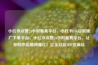 小红书点赞24小时服务平台，小红书24h自助推广下单平台，小红书点赞24小时服务平台，让你的作品瞬间爆红！亿乐社区SUP货源站