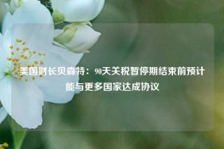 美国财长贝森特：90天关税暂停期结束前预计能与更多国家达成协议