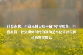 抖音点赞，抖音点赞自助平台24小时服务，抖音点赞，社交媒体时代的互动艺术亿乐社区低价自营货源站