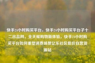 快手24小时购买平台，快手24小时购买平台子十二出品网，全天候购物新体验，快手24小时购买平台如何重塑消费场景亿乐社区低价自营货源站