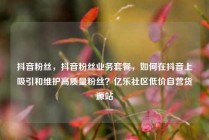 抖音粉丝，抖音粉丝业务套餐，如何在抖音上吸引和维护高质量粉丝？亿乐社区低价自营货源站