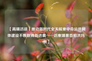 【高端访谈丨推动新时代全天候柬中命运共同体建设不断取得新进展──访柬埔寨首相洪玛奈】