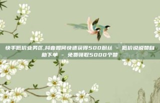 快手低价业务区,抖音如何快速获得500粉丝 - 低价说说赞自助下单 - 免费领取5000个赞