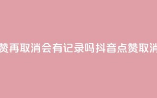 抖音点赞再取消会有记录吗(抖音点赞取消不留痕)