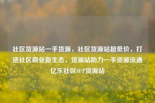 社区货源站一手货源，社区货源站超低价	，打造社区商业新生态，货源站助力一手资源流通亿乐社区SUP货源站  第1张