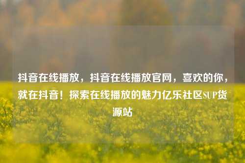 抖音在线播放，抖音在线播放官网，喜欢的你	，就在抖音！探索在线播放的魅力亿乐社区SUP货源站  第1张