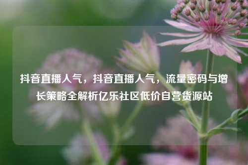 抖音直播人气	，抖音直播人气，流量密码与增长策略全解析亿乐社区低价自营货源站  第1张